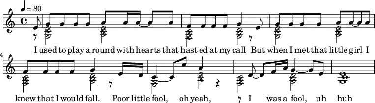 
  \relative c' {
  \key c \major
  \tempo 4 = 80
<< {
% Voice "1"
\partial 8  e8 | g8 g8 g8 g8 a8 a16 a16~ a8 a8| f8 f8 f8 f8 g4 r8 e8|
  g8 g8 g8 g8 a8 a8~ a8 a8 | f8 f8 f8 f8 g4 r8 e16 d16|
  c4~c8 c'8 a4 r4 | r8 d,8~ d8 f16 a16 g4~ g8 e8 |  c1
}
\addlyrics {
I | used to play a __ round with hearts that | hast ed at my call But |
when I met that little girl I | knew that I would fall. Poor little |
fool, oh yeah, |I was a fool, uh | huh
}
\\
{
% Voice "2"
\partial 8  r8 | <g c  e>2 < a c e >2 | < f a c >2 <g b d>2 |
 <g c  e>2 < a c e >2 | < f a c >2 <g b d>2 |
 <g    e>2 < a c e >2 | < f a c >2 <g b d>2 |
 <g    e'>1
}
>>
}
