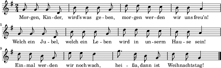 \relative g' {
\key g \major \time 2/4 \autoBeamOff
g8 g g d | b' b b g | d' d c c | b b a4 |
g8 g g d | b' b b g | d' d c c | b b a4 |
d8 d b g | e' e d4 | g8. d16 b8 g | d' d g,4 \bar "|."
} \addlyrics {
Mor -- gen, Kin -- der, wird’s was ge -- ben,
mor -- gen wer -- den wir uns freu’n!
Welch ein Ju -- bel, welch ein Le -- ben
wird in un -- serm Hau -- se sein!
Ein -- mal wer -- den wir noch wach,
hei -- ßa, dann ist Weih -- nachts -- tag!
}