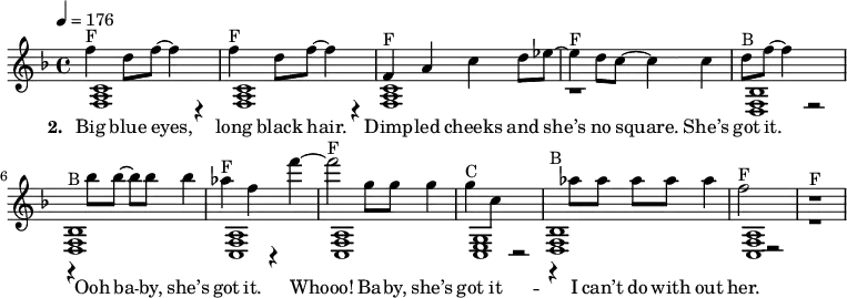 
{\key f \major \tempo 4 = 176
\autoBeamOff
<< {
% Voice "1"
f''4^"F" d''8 f''8 ~ f''4 r4 | f''4^"F" d''8 f''8 ~ f''4 r4 | f'4^"F" a'4 c''4 d''8 es''8 ~ | es''4^"F" d''8 c''8 ~ c''4 c''4 | d''8 ^"B" f''8 ~ f''4 r2 | r4^"B" bes''8 bes''8 ~ bes''8 bes''8 bes''4 | as''4 ^"F" f''4 r4  f'''4 ~ | f'''2^"F" g''8  g''8 g''4 | g''4^"C" c''4 r2  | r4^"B" as''8 as''8  as''8 as''8 as''4 | f''2^"F" r2 | r1^"F" |
}
\addlyrics { \set stanza = #"2. " Big blue eyes, | long black hair. | Dimp -- led cheeks and | "she’s" no square. "She’s" | got it. | Ooh ba -- by, "she’s" | got it. | Whooo! Ba -- by, "she’s" | got it --  | I "can’t" do with | out her. }
\\
{
% Voice "2"
 <f a c' >1  | < f a c'  >1  | < f a c' >1  | r1  |
 <f bes d>1  | < f bes d >1  | < f a c >1  | < f a c >1  |
 <g c e>1  | < f bes d >1  | < f a c >1  | r1  |

}
>>
}
