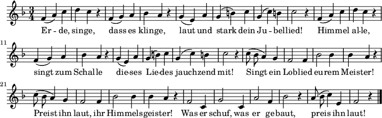\new Staff
<<
\new Voice \relative c' {
\autoBeamOff
\language "deutsch"
\tempo 4 = 144 \set Score.tempoHideNote = ##t
\key f \major
\time 3/4
\repeat unfold 2 {
f4 ( a ) c d c r
f, ( g ) a b a r
g ( e ) a g ( h ) c g ( c ) h c2 r4
}
\repeat unfold 2 {
c8 ( b a4 ) g f2 f4
b2 b4 b4 a r
}
f2 c4 g'2 c,4 a'2 f4 b2 r4
a8 ( b c4 ) e, f2 r4
\bar "|."
}
\addlyrics {
Er -- de, sin -- ge,
dass es klin -- ge,
laut und stark dein Ju -- bel -- lied!
Him -- mel al -- le,
singt zum Schal -- le
die -- ses Lie -- des jauch -- zend mit!
Singt ein Lob -- lied eu -- rem Meis -- ter!
Preist ihn laut, ihr Him -- mels -- geis -- ter!
Was er schuf, was er ge -- baut,
preis ihn laut!
}
>>