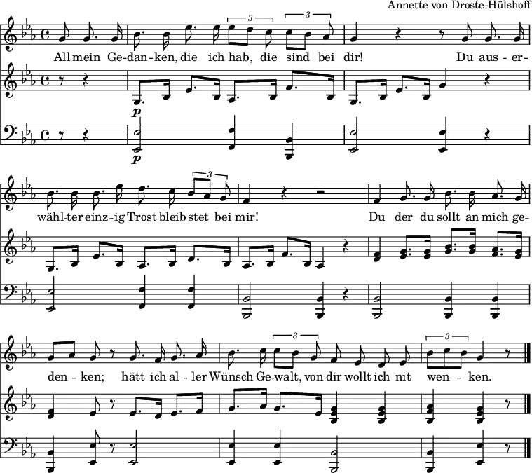 
\language "deutsch"
\header { tagline = ##f arranger = "Annette von Droste-Hülshoff" }
\layout { indent = 0 \context { \Score \remove "Bar_number_engraver" } }

global = { \key es \major \time 4/4 \partial 4. }

sopranoVoice = \relative c'' { \global \autoBeamOff
  g8 g8. g16 | b8. b16 es8. es16 \tupletUp \tuplet 3/2 4 { es8 [d] c c [b] as } | g4 r4 r8
  g8 g8. g16 | b8. b16 b8. es16 d8. c16 \tuplet 3/2 { b8 [as] g } | f4 r4 r2 |
  f4 g8. g16 b8. b16 as8. g16 | 8 [as] g r
  g8. f16 g8. as16 | b8. c16 \tuplet 3/2 { c8 [b]
  g } f es d es | \override TupletBracket.bracket-visibility = ##t \tuplet 3/2 { b' [c b] }  g4 r8 \bar "|."
}

verse = \lyricmode {
  All mein Ge -- dan -- ken, die ich hab, die sind bei dir!
  Du aus -- er -- wähl -- ter einz -- ig Trost bleib stet bei mir!
  Du der du sollt an mich ge -- den -- ken;
  hätt ich al -- ler Wünsch Ge -- walt,
  von dir wollt ich nit wen -- ken.
}

right = \relative c' { \global
  r8 r4 | g8.\p b16 es8. b16 as8. b16 f'8. b,16 | g8. b16 es8. b16 g'4 r4
  g,8. b16 es8. b16 as8. b16 d8. b16 | as8. b16 f'8. b,16 as4 r4
  <f' d> <g es>8. <g es>16 <b g>8. <b g>16 <as f>8. <g es>16 | <f d>4 < es>8 r8
  es8. d16 es8. f16 | g8. as16 g8. es16
  <g es b>4 <g es b> | <as f b,> <g es b> r8 \bar "|."
}

left = \relative c { \global
  r8 r4 | <es es,>2\p <f f,>4 <b, b,> | <es es,>2 <es es,>4 r4 |
  <es es,>2 <f f,>4 <f f,> | <b, b,>2 <b b,>4 r4 |
  <b b,>2 <b b,>4 <b b,> | <b b,> <es es,>8 r8
  <es es,>2 | <es es,>4 <es es,> <b b,>2 | <b b,>4 <es es,> r8 \bar "|."
}

\score {
  <<
    \new Staff \with { midiInstrument = "flute"}
    \sopranoVoice
    \addlyrics \verse
    <<
      \new Staff = "right" \with { midiInstrument = "acoustic grand" }
        \right
      \new Staff = "left" \with { midiInstrument = "acoustic grand" }
        { \clef bass \left }
    >>
  >>
  \layout { }
  \midi { \tempo 4=48 }
}
