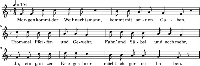 \language "deutsch" \relative f' { \tempo 4 = 104 \key f \major \time 2/4 \autoBeamOff f8 f c' c d d c4 b8 b a a g4 f8 r
c' c b b a a g4 c8 c b b a a g4
f8 f c' c d d c4 b8 b a a g4 f8 r \bar "|." } \addlyrics {Mor -- gen kommt der Weih -- nachts -- mann, kommt mit sei -- nen Ga -- ben.
Trom -- mel, Pfei -- fen und Ge -- wehr,
Fahn’ und Sä -- bel und noch mehr,
Ja, ein gan -- zes Krie -- ges -- heer
möcht’ ich ger -- ne ha -- ben. }