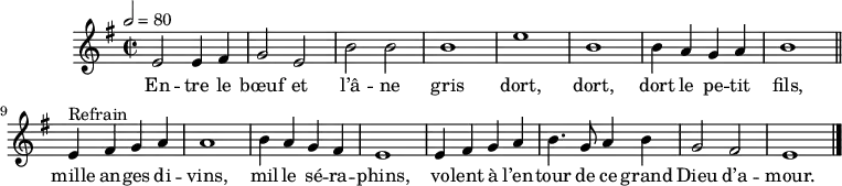 \header {
tagline = ##f
}
\score {
\new Staff \with {
%\remove "Time_signature_engraver"
}
<<
\relative c' { \set Staff.midiInstrument = #"flute"
\key e \minor
\time 2/2
\tempo 2 = 80
%\set Score.currentBarNumber = #5
\override TupletBracket #'bracket-visibility = ##f
\autoBeamOff
%%%%%%%%%%%%%%%%%%%%%%%%%% Entre le bœuf et l'âne gris
e2 e4 fis g2 e b' b b1 e b
b4 a g a b1 \bar "||"
e,4^"Refrain" fis g a a1 b4 a g fis
e1 e4 fis g a b4. g8 a4 b g2 fis e1 \bar "|."
}
\addlyrics {
En -- tre le bœuf et l’â -- ne gris dort, dort, dort le pe -- tit fils,
mille an -- ges di -- vins, mil -- le sé -- ra -- phins, vo -- lent à l’en -- tour de ce grand Dieu d’a -- mour.
}
>>
\layout {
\context {
\remove "Metronome_mark_engraver"
}
}
\midi {}
}