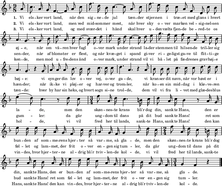  \language "deutsch"  { \key f \major \time 9/8  \autoBeamOff
{ \override Score.BarNumber #'transparent = ##t
\partial 8 a'8 c''8. a'16 g'8 f'4.~ 8 a'8 c''8 f''8. d''16 b'8 c''4.~ 8 a'8 c''8 f''8. e''16 d''8 c''8 a'8 f'8 d'8 c''8 b'8 a'4. g'4. r8 g'8 b'8
d''8. a'16 c''8 b'4.~ 8 c''8 d''8 e''8. b'16 d''8 c''4.~ 8 d''8 e''8 g''8. f''16 e''8 f''8 c''8 a'8 f'8 c''8 b'8 a'4. g'4. r4 g'8 a'8 a'8 a'8
b'8. b'16 b'8 c''8. c''16 c''8 d''4. a'4. r4 a'8 b'8 b'8 b'8 c''8. c''16 c''8 d''8. d''16 d''8  e''4( d''8) c''4. r8 d''8 c''8
\time 3/4 f''8 a'16 d''16 c''4.  h'16 c''16 d''8 a'16 c''16 b'4 r8 a'16 g'16 e''8 d''16 e''16 c''8 a'16 g'16 f'8 c''16 b'16 a'8 g'16 f'16 g'4 a'8 d''16 c''16
\time 2/4 f''8 a'16 d''16 c''8 h'16 c''16 d''8 a'16 c''16 b'8 a'16 g'16 e''8 d''16 e''16 c''8 a'16 g'16 f'8 c''16 b'16 a'8 g'16 f'16 \time 3/4 g'4 f'4 r4 \bar "|."
}}
\addlyrics { \tiny
\set stanza = #"1. "
Vi els -- ker vort land,
når den sig -- ne -- de jul
tæn -- der stjer -- nen i træ -- et med glans i hvert øj -- e,
når om vå -- ren hver fugl
o -- ver mark un -- der strand
la -- der stem -- men til hil -- sen -- de tril -- ler sig bøj -- e:
vi syn -- ger din lov o -- ver vej, o -- ver ga -- de,
vi kran -- ser dit navn, når vor høst er i la -- -- de,
men den skøn -- nes -- te krans
bli'r dog din, sank -- te Hans,
den er bun -- den af som -- me -- rens hjer -- ter så var -- me, så gla -- de,
men den skøn -- nes -- te krans
bli'r dog din, sank -- te Hans,
den er bun -- den af som -- me -- rens hjer -- ter så var -- me, så gla -- de. }
\addlyrics { \tiny
\set stanza = #"2. "
Vi els -- ker vort land,
men ved mid -- som -- mer mest,
når hver sky o -- ver mar -- ken vel -- sig -- nel -- sen sen -- der,
når af bloms -- ter er flest,
og når kvæ -- get i spand
gi -- ver ri -- ge -- ligst ga -- ve til flit -- ti -- ge hæn -- der;
når ik -- ke vi pløj -- er og har -- ver og trom -- ler,
når ko -- en sin mid -- dag i klø -- ve -- ren gum -- -- ler:
da går ung -- dom til dans
på dit bud sank -- te Hans!
ret som føl -- let og lam -- met, der frit o -- ver en -- gen sig tum -- ler,
da går ung -- dom til dans
på dit bud sank -- te Hans!
ret som føl -- let og lam -- met, der frit o -- ver en -- gen sig tum -- ler. }
\addlyrics { \tiny
\set stanza = #"3. "
Vi els -- ker vort land,
og med svær -- det i hånd
skal hver u -- den -- vælts fjen -- de be -- red -- te os ken -- de,
men mod u -- fre -- dens ånd
o -- ver mark, un -- der strand
vil vi bå -- let på fæ -- dre -- nes grav -- høj -- e tæn -- de:
hver by har sin heks, og hvert sogn si -- ne trol -- de,
dem vil vi fra li -- vet med glæ -- des -- blus hol -- -- de,
vi vil fred her til lands,
sank -- te Hans, sank -- te Hans!
den kan vin -- des, hvor hjer -- ter -- ne al -- drig bli'r tviv -- len -- de kol -- de,
vi vil fred her til lands,
sank -- te Hans, sank -- te Hans!
den kan vin -- des, hvor hjer -- ter -- ne al -- drig bli'r tviv -- len -- de kol -- de. }
