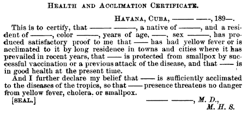 HEALTH AND ACCLIMATION CERTIFICATE. HAVANA, CUBA, ⸺ ⸺, 189—. This is to certify, that ⸺ ⸺, a native of ⸺, and a resident of ⸺, color ⸺, years of age, ⸺, sex ⸺, has produced satisfactory proof to me that ⸺ has had yellow fever or is acclimated to it by long residence in towns and cities where it has prevailed in recent years, that ⸺ is protected from smallpox by successful vaccination or a previous attack of the disease, and that ⸺ is in good health at the present time. And I further declare my belief that ⸺ sufficiently acclimated to the diseases of the tropics, so that ⸺ presence threatens no danger from yellow fever, cholera. or smallpox. [SEAL.] ⸺ ⸺ M. D., M. H. S.