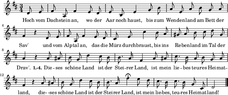 \relative c' {
\autoBeamOff
\key d \major
\time 3/4 \partial 4
d8 e fis a, fis'4 e8 d e b e4 g8 b
a e a b g a fis4 r d8 e
fis a, fis'4 e8 d
cis8 e cis'4
b8 a gis a b cis d gis, a4 r
a8 ais b g d'4 cis8 b b8. a16 fis4 a8 ais cis8. b16 a8 b g a fis4 r
a8 ais b g d'4 cis8 b b8. a16 fis'4\fermata
e8 d cis8. b16 cis8. b16 g8 cis, d2 \bar "|."
}
\addlyrics {
Hoch vom Dach -- stein an, wo der Aar noch haust,
bis zum Wen -- den -- land am Bett der Sav'
und vom Alp -- tal an, das die Mürz durch -- braust,
bis ins Re -- ben -- land im Tal der Drav'.
\set stanza = #"1.-4."
Die -- ses schö -- ne Land ist der Stei -- rer Land,
ist mein lie -- bes teu -- res Hei -- mat -- land,
die- -ses schö -- ne Land ist der Stei -- rer Land,
ist mein lie -- bes, teu -- res Hei -- mat -- land!
}